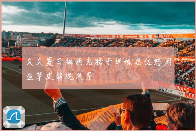 炎炎夏日梅西光膀子训练恩佐悠闲坐草皮静观风景