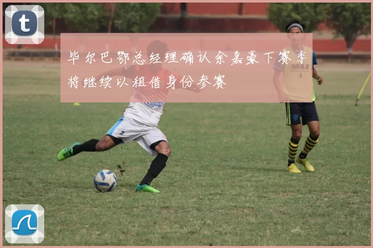 毕尔巴鄂总经理确认余嘉豪下赛季将继续以租借身份参赛