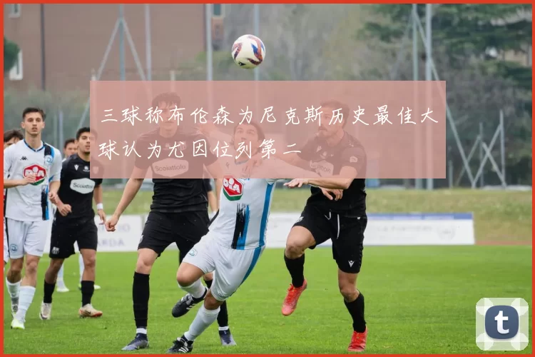 三球称布伦森为尼克斯历史最佳大球认为尤因位列第二